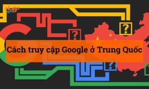Cách truy cập Google ở Trung Quốc không lo bị “chặn”